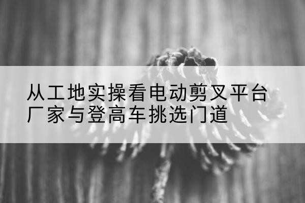浦北电动剪叉升降平台厂家-从工地实操看电动剪叉平台厂家与登高车挑选门道
