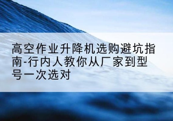 浦北升降平台厂家-高空作业升降机选购避坑指南-行内人教你从厂家到型号一次选对