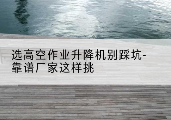 浦北剪叉式升降机厂家-选高空作业升降机别踩坑-靠谱厂家这样挑
