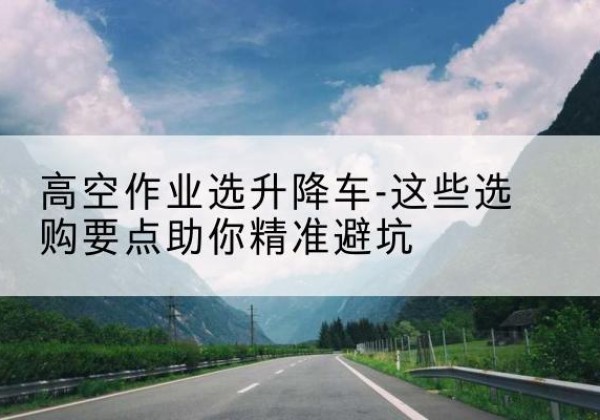 浦北升降车厂家-高空作业选升降车-这些选购要点助你*避坑