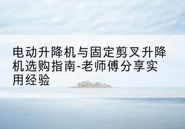 浦北电动升降机怎么选-电动升降机与固定剪叉升降机选购指南-老师傅分享实用经验