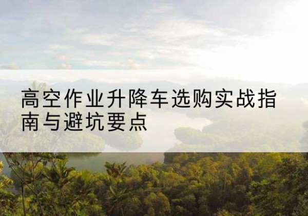 浦北升降车怎么选-高空作业升降车选购实战指南与避坑要点