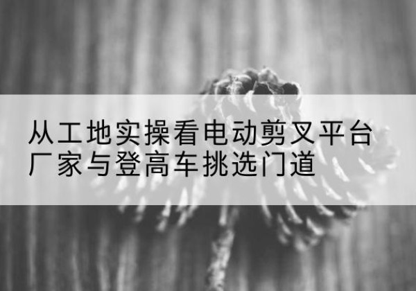 浦北电动剪叉升降平台厂家-从工地实操看电动剪叉平台厂家与登高车挑选门道