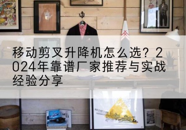 浦北升降平台厂家推荐-移动剪叉升降机怎么选？2024年靠谱厂家推荐与实战经验分享