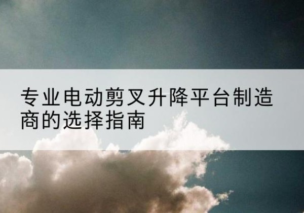 浦北电动剪叉升降平台厂家-专业电动剪叉升降平台制造商的选择指南