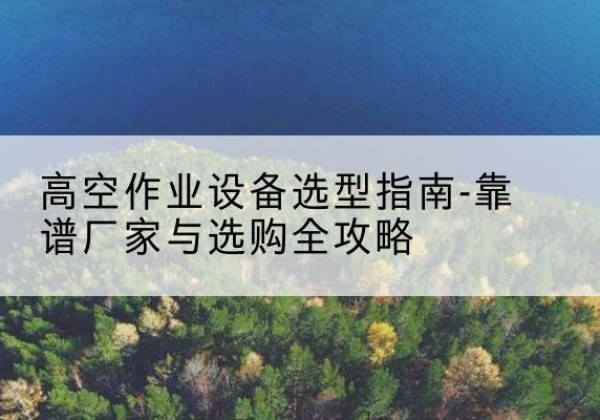 浦北升降车厂家-高空作业设备选型指南-靠谱厂家与选购全攻略