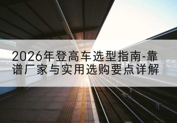 浦北登高车厂家推荐-2026年登高车选型指南-靠谱厂家与实用选购要点详解